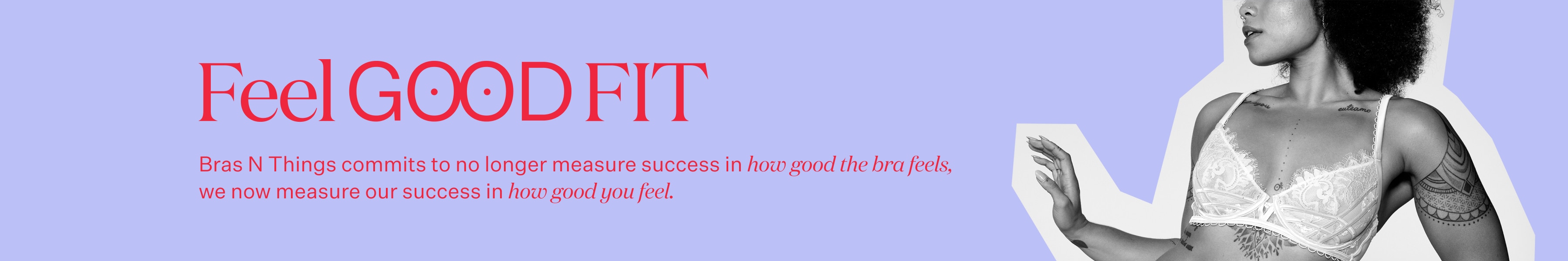 Bras N Things commits to no longer measure success in how good the bra feels, we now measure our success in how good you feel.