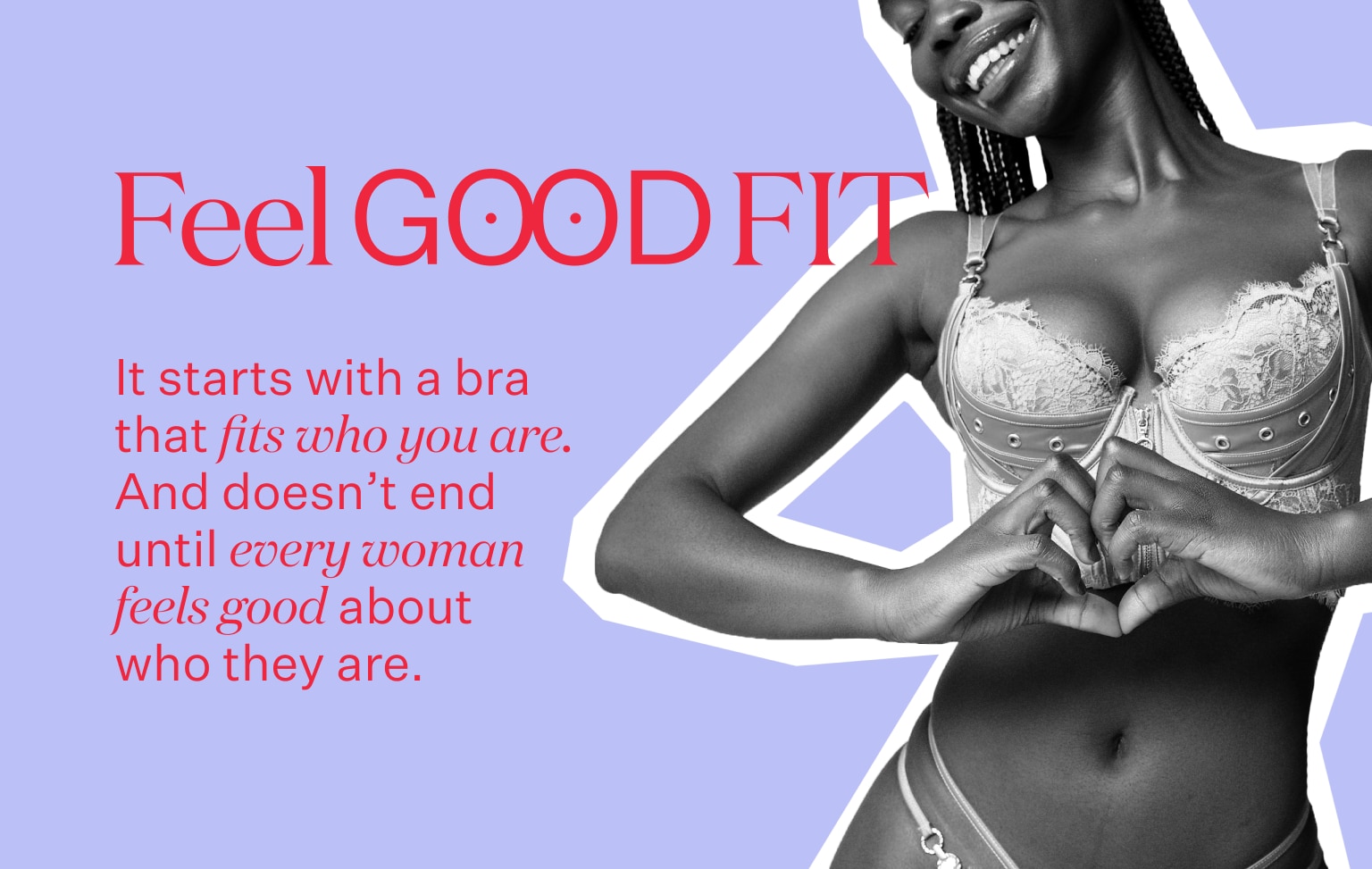 Feel Good Fit. It starts with a bra that fits who you are. And doesn't end until every woman feels good about who they are.