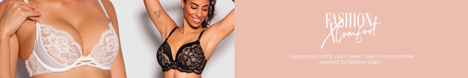 Fashion X Comfort. Support so comfy you'll never have to compromise comfort for fashion again.