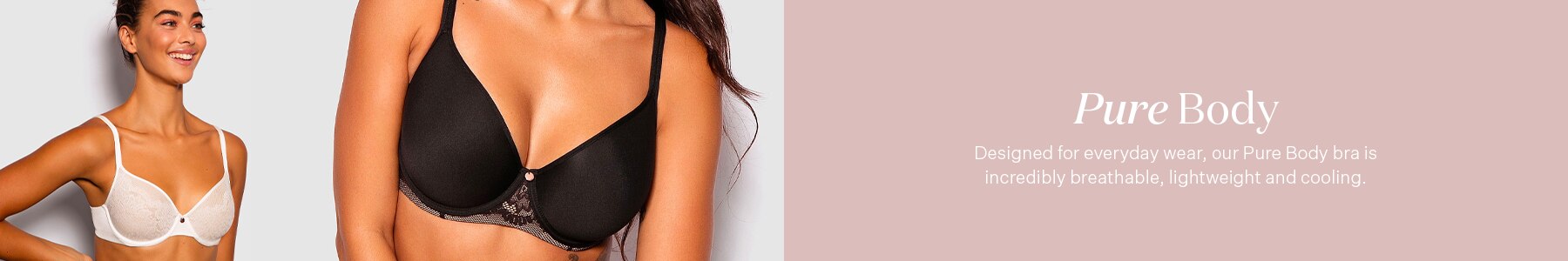 Pure Body. Designed for everyday wear, our Pure Body bra is incredibly breathable, lightweight & cooling.