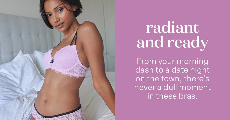Radiant and Ready. From your morning dash to a date night on the town, there's never a dull moment in these bras.