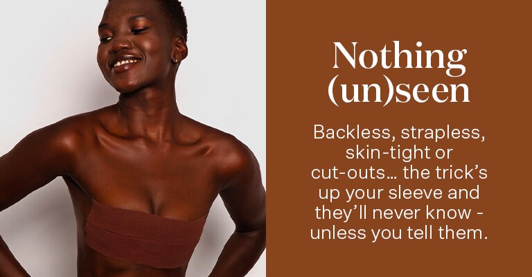 Nothing(un)seen. Backless, strapless, skin-tight or cut-outs...the trick's up your sleeve and they'll never know - unless you tell them.