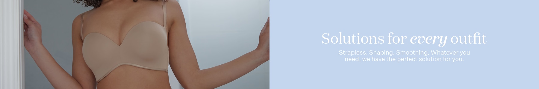Solutions for every outfit. Strapless, shaping, smoothing. Whatever you need, we have the perfect solution for you.