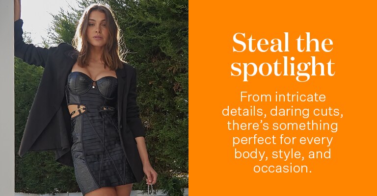 Steal the spotlight. From intricate details, daring cuts, there's something perfect for every body, style, and occasion.