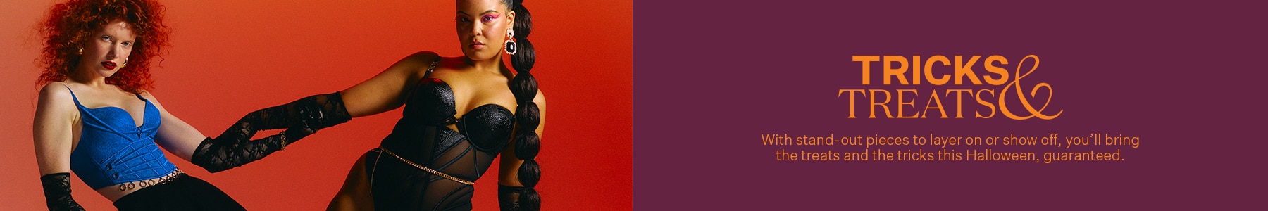 Tricks and Treats. With standout pieces to layer on or show off, you'll bring the treats and the tricks this Halloween.