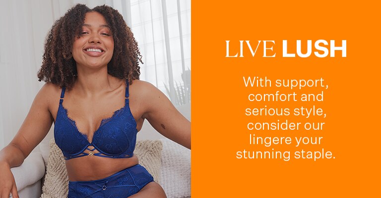 Live Lush. With support, comfort and serious style, consider our lingerie your stunning staple.