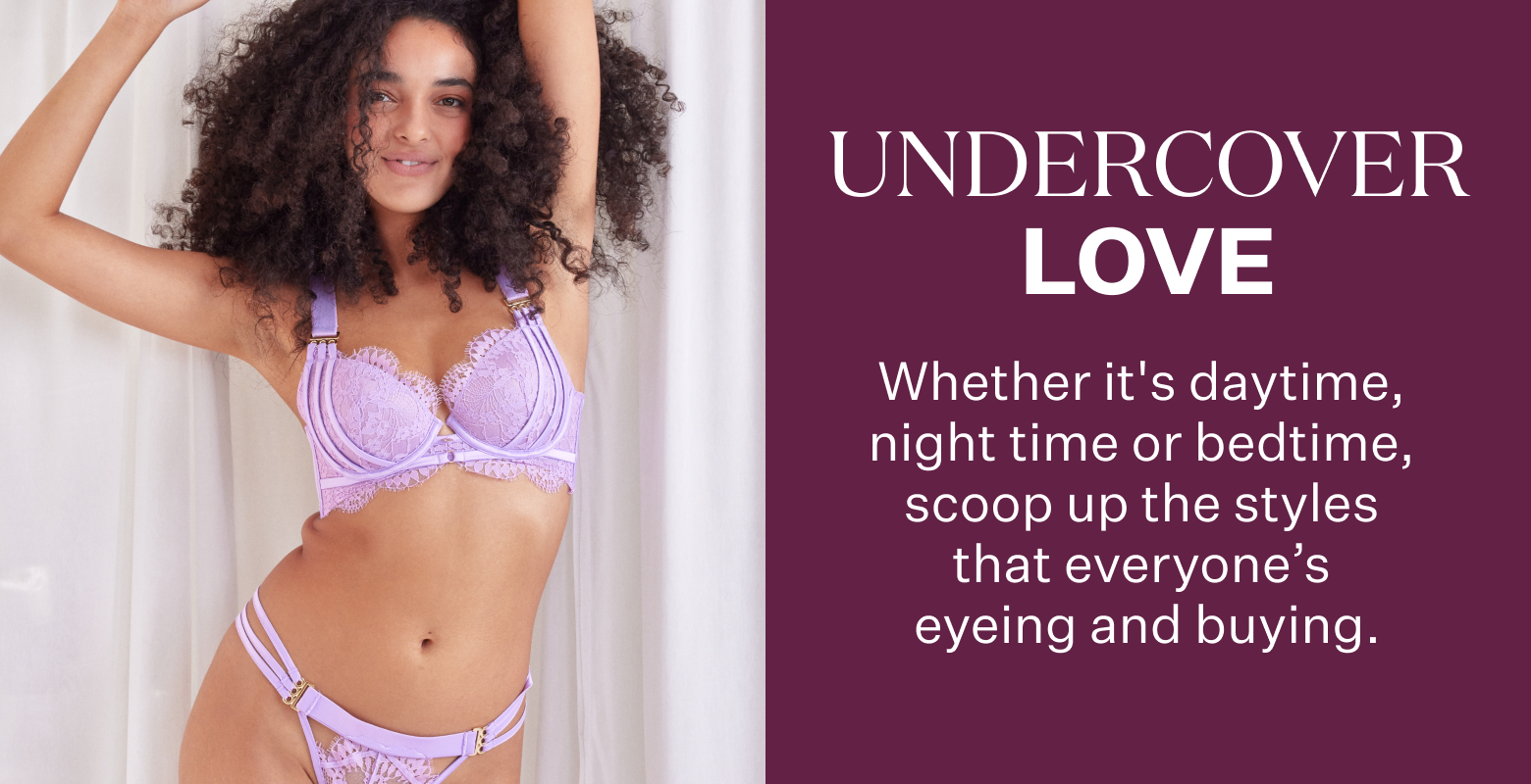 Undercover Love. Whether it's daytime, night time or bedtime, scoop up the styles that everyone's eyeing and buying.