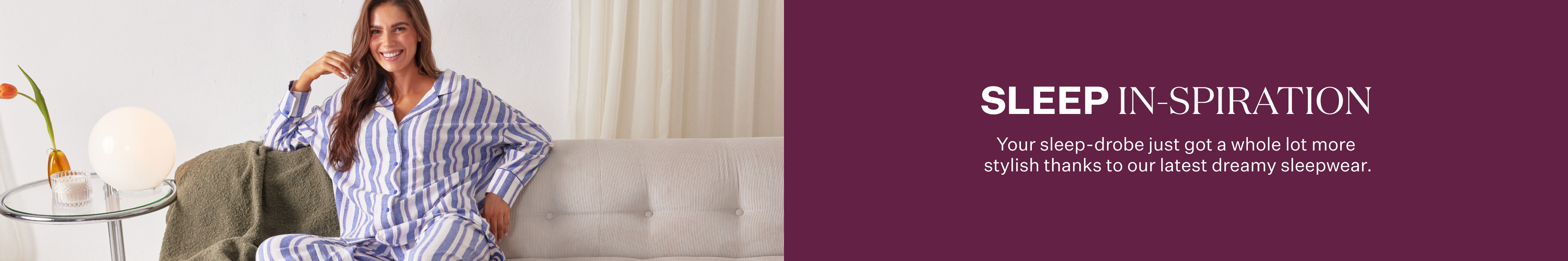 Sleep In-spiration. Your sleep-drobe just got a whole lot more stylish thanks to our latest dreamy sleepwear.