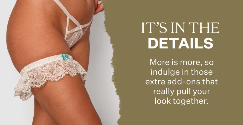 It's In The Details. More is more, so indulge in those extra add-ons that really pull your look together.