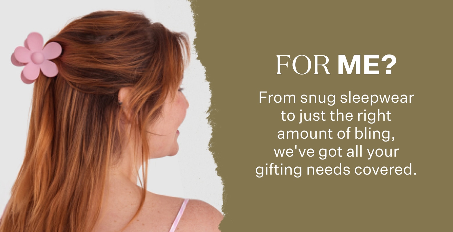 For Me? From snug sleepwear to just the right amount of bling, we've got all your gifting needs covered.