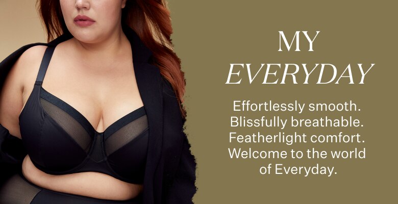 My Every Day. Effortlessly smooth. Blissfully breathable. Featherlight comfort. Welcome to the world of Everyday.