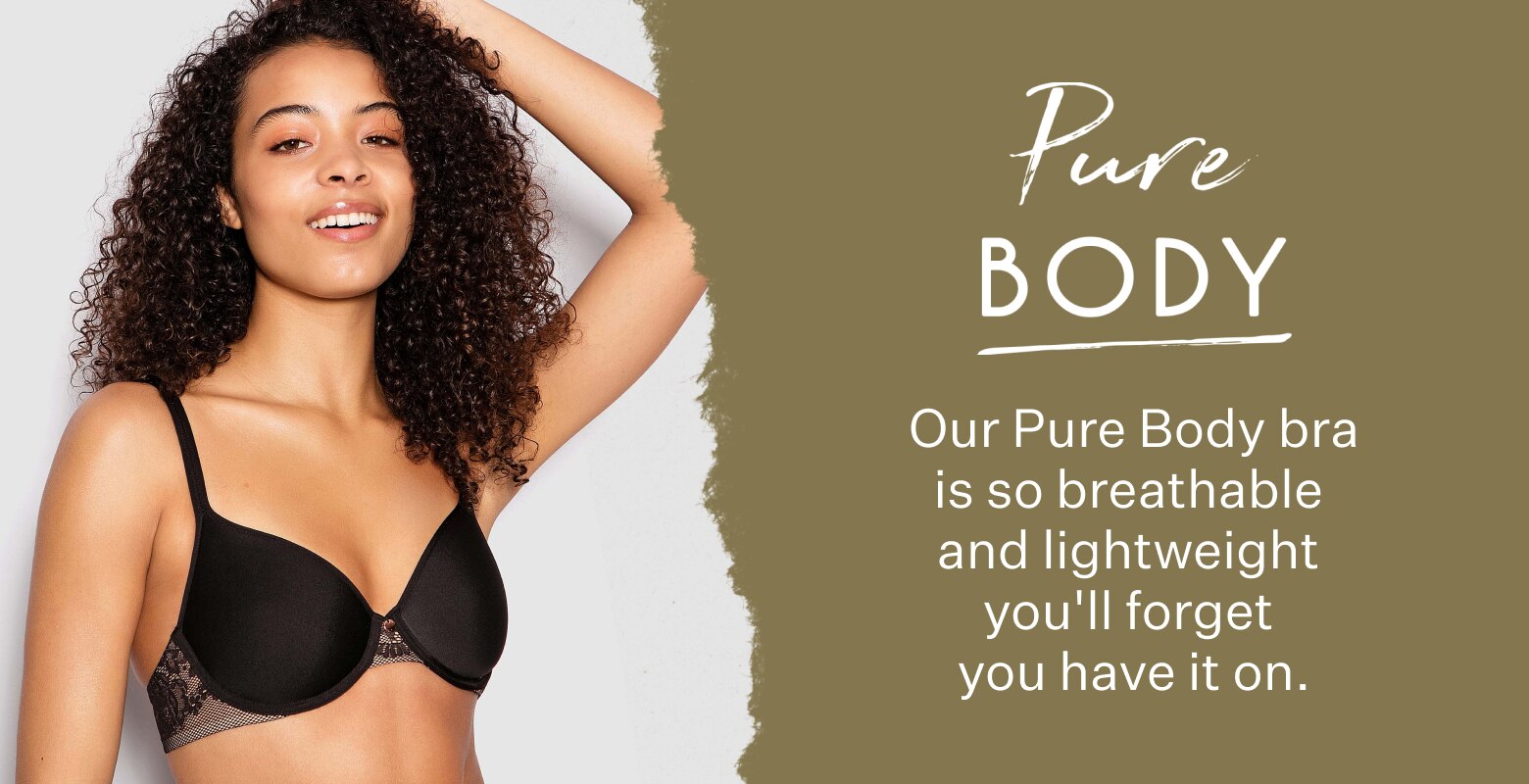 Pure Body. Our Pure Body bra is so breathable and lightweight you'll forget you have it on.