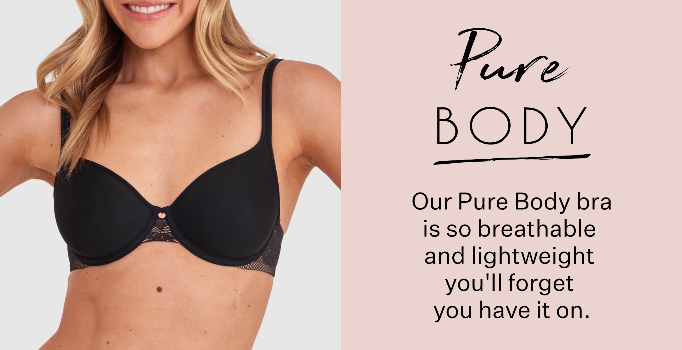 Pure Body. Indulge in the wonderful weightlessness of our Pure Body bra. Next-level comfort awaits.